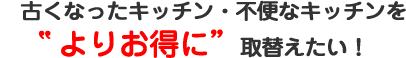 古くなったキッチン・不便なキッチンをよりお得に取り替えたい